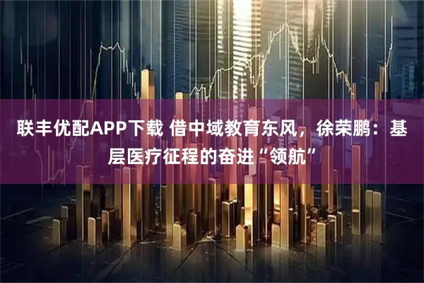 联丰优配APP下载 借中域教育东风，徐荣鹏：基层医疗征程的奋进“领航”