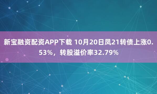 新宝融资配资APP下载 10月20日凤21转债上涨0.53%，转股溢价率32.79%