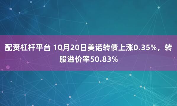 配资杠杆平台 10月20日美诺转债上涨0.35%，转股溢价率50.83%
