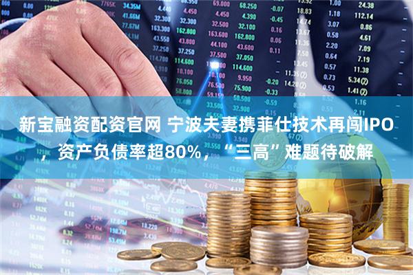 新宝融资配资官网 宁波夫妻携菲仕技术再闯IPO，资产负债率超80%，“三高”难题待破解