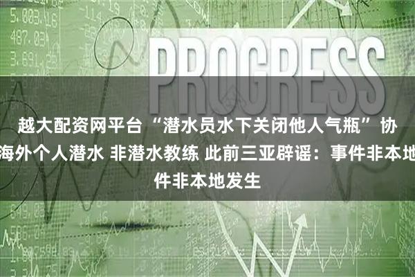 越大配资网平台 “潜水员水下关闭他人气瓶” 协会：海外个人潜水 非潜水教练 此前三亚辟谣：事件非本地发生