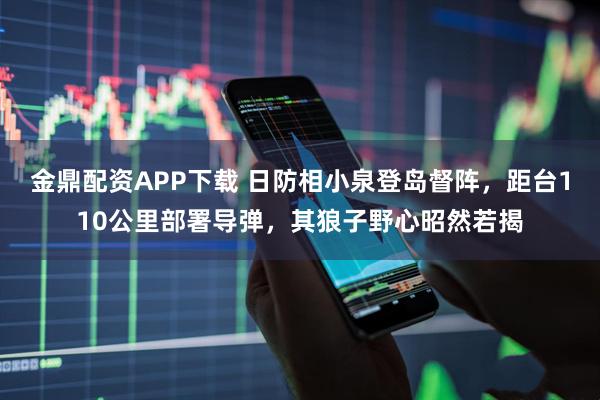 金鼎配资APP下载 日防相小泉登岛督阵，距台110公里部署导弹，其狼子野心昭然若揭