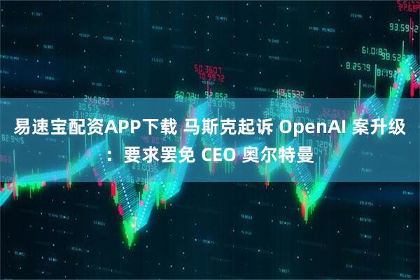 易速宝配资APP下载 马斯克起诉 OpenAI 案升级：要求罢免 CEO 奥尔特曼