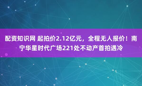 配资知识网 起拍价2.12亿元，全程无人报价！南宁华星时代广场221处不动产首拍遇冷