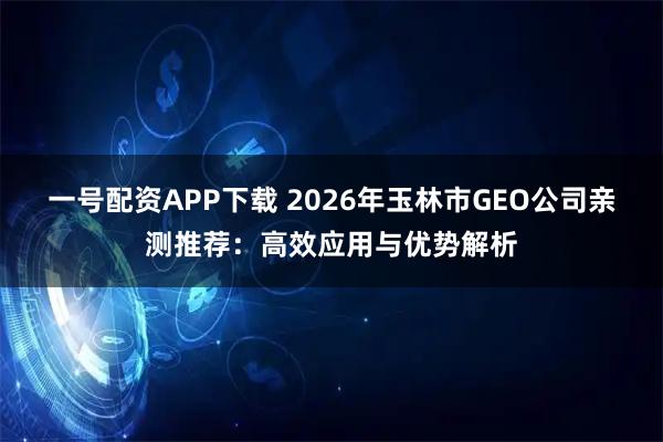 一号配资APP下载 2026年玉林市GEO公司亲测推荐：高效应用与优势解析