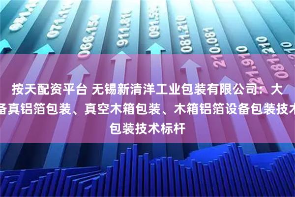 按天配资平台 无锡新清洋工业包装有限公司：大型设备真铝箔包装、真空木箱包装、木箱铝箔设备包装技术标杆
