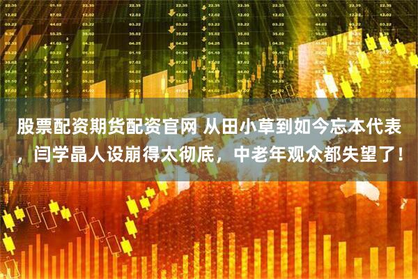 股票配资期货配资官网 从田小草到如今忘本代表，闫学晶人设崩得太彻底，中老年观众都失望了！