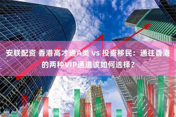 安联配资 香港高才通A类 vs 投资移民：通往香港的两种VIP通道该如何选择？